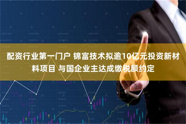 配资行业第一门户 锦富技术拟逾10亿元投资新材料项目 与国企业主达成缴税额约定