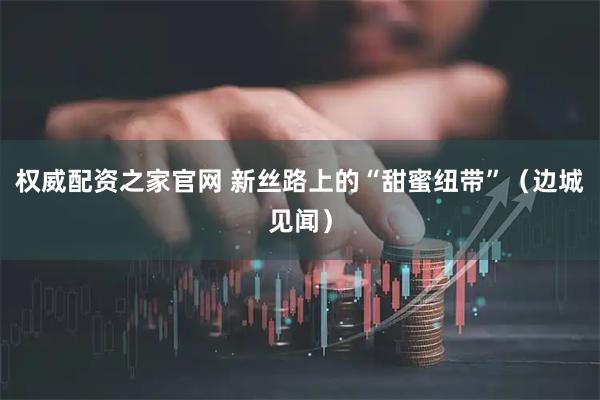 权威配资之家官网 新丝路上的“甜蜜纽带”（边城见闻）