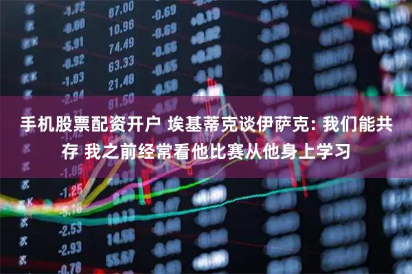 手机股票配资开户 埃基蒂克谈伊萨克: 我们能共存 我之前经常看他比赛从他身上学习