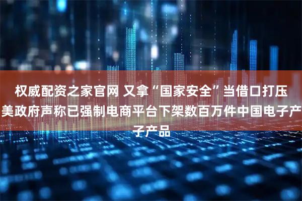 权威配资之家官网 又拿“国家安全”当借口打压，美政府声称已强制电商平台下架数百万件中国电子产品